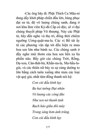 177
-Các ông hãy đi. Phật Thích Ca Mâu-ni
đang dấy khởi pháp chiến đấu lớn, hàng phục
đại sư tử, độ vô lượng chúng sanh, đang ở
nơi khu lâm viên Kỳ-đà Cấp cô độc, sẽ vì đại
chúng thuyết pháp Vô thượng. Này các Phật
tử, hãy đến nghe và thọ trì, đồng thời chiêm
ngưỡng Ương-quật-ma-la. Các vị Bồ tát ấy
từ các phương vân tập tới đều hiện ra mưa
hoa sen lớn như bánh xe. Các chúng sanh ở
đấy nghe mùi thơm của hoa sen liền xa lìa
phiền não. Bấy giờ các chúng Trời, Rồng,
Dạ-xoa, Càn-thát-bà, Khẩn-na-la, Ma-hầu-la-
già, và các thiên nữ bày ra sự cúng dường to
lớn bằng cách tuôn xuống như mưa các loại
vật quý giá, nhất tâm đồng thanh nói kệ:
Con cúi đầu kính lạy
Ba hai tướng Đại nhân
Vô lượng các công đức
Như sen nở thanh tịnh
Bạch hào giữa đôi mày
Trong sáng hơn ánh trăng.
Con cúi đầu kính lạy
 