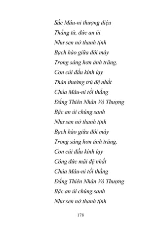 178
Sắc Mâu-ni thượng diệu
Thắng từ, đức an ủi
Như sen nở thanh tịnh
Bạch hào giữa đôi mày
Trong sáng hơn ánh trăng.
Con cúi đầu kính lạy
Thân thường trú đệ nhất
Chúa Mâu-ni tối thắng
Đấng Thiên Nhân Vô Thượng
Bậc an ủi chúng sanh
Như sen nở thanh tịnh
Bạch hào giữa đôi mày
Trong sáng hơn ánh trăng.
Con cúi đầu kính lạy
Công đức mãi đệ nhất
Chúa Mâu-ni tối thắng
Đấng Thiên Nhân Vô Thượng
Bậc an ủi chúng sanh
Như sen nở thanh tịnh
 