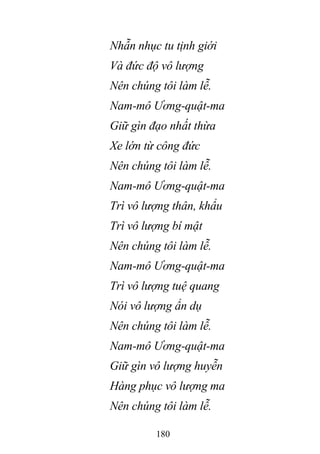180
Nhẫn nhục tu tịnh giới
Và đức độ vô lượng
Nên chúng tôi làm lễ.
Nam-mô Ương-quật-ma
Giữ gìn đạo nhất thừa
Xe lớn từ công đức
Nên chúng tôi làm lễ.
Nam-mô Ương-quật-ma
Trì vô lượng thân, khẩu
Trì vô lượng bí mật
Nên chúng tôi làm lễ.
Nam-mô Ương-quật-ma
Trì vô lượng tuệ quang
Nói vô lượng ẩn dụ
Nên chúng tôi làm lễ.
Nam-mô Ương-quật-ma
Giữ gìn vô lượng huyễn
Hàng phục vô lượng ma
Nên chúng tôi làm lễ.
 