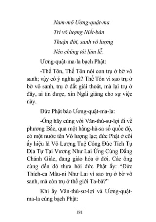 181
Nam-mô Ương-quật-ma
Trì vô lượng Niết-bàn
Thuận đời, sanh vô lượng
Nên chúng tôi làm lễ.
Ương-quật-ma-la bạch Phật:
-Thế Tôn, Thế Tôn nói con trụ ở bờ vô
sanh; vậy có ý nghĩa gì? Thế Tôn vì sao trụ ở
bờ vô sanh, trụ ở đất giải thoát, mà lại trụ ở
đây, ai tin được, xin Ngài giảng cho sự việc
này.
Đức Phật bảo Ương-quật-ma-la:
-Ông hãy cùng với Văn-thù-sư-lợi đi về
phương Bắc, qua một hằng-hà-sa số quốc độ,
có một nước tên Vô lượng lạc; đức Phật ở cõi
ấy hiệu là Vô Lượng Tuệ Công Đức Tích Tụ
Địa Tự Tại Vương Như Lai Ứng Cúng Đẳng
Chánh Giác, đang giáo hóa ở đời. Các ông
cùng đến đó thưa hỏi đức Phật ấy: “Đức
Thích-ca Mâu-ni Như Lai vì sao trụ ở bờ vô
sanh, mà còn trụ ở thế giới Ta-bà?”
Khi ấy Văn-thù-sư-lợi và Ương-quật-
ma-la cùng bạch Phật:
 
