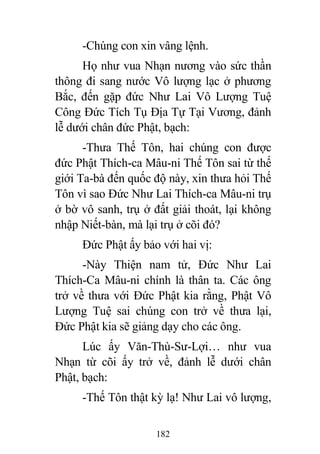 182
-Chúng con xin vâng lệnh.
Họ như vua Nhạn nương vào sức thần
thông đi sang nước Vô lượng lạc ở phương
Bắc, đến gặp đức Như Lai Vô Lượng Tuệ
Công Đức Tích Tụ Địa Tự Tại Vương, đảnh
lễ dưới chân đức Phật, bạch:
-Thưa Thế Tôn, hai chúng con được
đức Phật Thích-ca Mâu-ni Thế Tôn sai từ thế
giới Ta-bà đến quốc độ này, xin thưa hỏi Thế
Tôn vì sao Đức Như Lai Thích-ca Mâu-ni trụ
ở bờ vô sanh, trụ ở đất giải thoát, lại không
nhập Niết-bàn, mà lại trụ ở cõi đó?
Đức Phật ấy bảo với hai vị:
-Này Thiện nam tử, Đức Như Lai
Thích-Ca Mâu-ni chính là thân ta. Các ông
trở về thưa với Đức Phật kia rằng, Phật Vô
Lượng Tuệ sai chúng con trở về thưa lại,
Đức Phật kia sẽ giảng dạy cho các ông.
Lúc ấy Văn-Thù-Sư-Lợi… như vua
Nhạn từ cõi ấy trở về, đảnh lễ dưới chân
Phật, bạch:
-Thế Tôn thật kỳ lạ! Như Lai vô lượng,
 