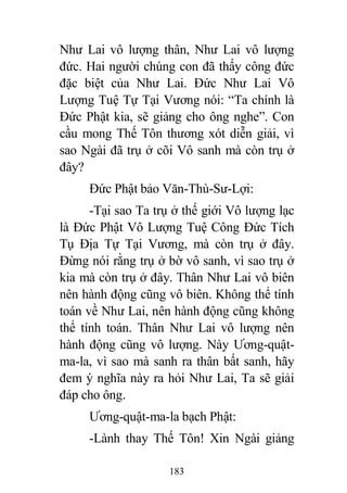 183
Như Lai vô lượng thân, Như Lai vô lượng
đức. Hai người chúng con đã thấy công đức
đặc biệt của Như Lai. Đức Như Lai Vô
Lượng Tuệ Tự Tại Vương nói: “Ta chính là
Đức Phật kia, sẽ giảng cho ông nghe”. Con
cầu mong Thế Tôn thương xót diễn giải, vì
sao Ngài đã trụ ở cõi Vô sanh mà còn trụ ở
đây?
Đức Phật bảo Văn-Thù-Sư-Lợi:
-Tại sao Ta trụ ở thế giới Vô lượng lạc
là Đức Phật Vô Lượng Tuệ Công Đức Tích
Tụ Địa Tự Tại Vương, mà còn trụ ở đây.
Đừng nói rằng trụ ở bờ vô sanh, vì sao trụ ở
kia mà còn trụ ở đây. Thân Như Lai vô biên
nên hành động cũng vô biên. Không thể tính
toán về Như Lai, nên hành động cũng không
thể tính toán. Thân Như Lai vô lượng nên
hành động cũng vô lượng. Này Ương-quật-
ma-la, vì sao mà sanh ra thân bất sanh, hãy
đem ý nghĩa này ra hỏi Như Lai, Ta sẽ giải
đáp cho ông.
Ương-quật-ma-la bạch Phật:
-Lành thay Thế Tôn! Xin Ngài giảng
 