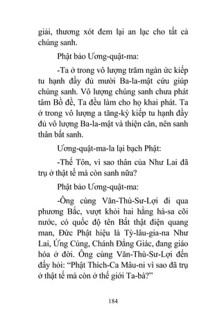 184
giải, thương xót đem lại an lạc cho tất cả
chúng sanh.
Phật bảo Ương-quật-ma:
-Ta ở trong vô lượng trăm ngàn ức kiếp
tu hạnh đầy đủ mười Ba-la-mật cứu giúp
chúng sanh. Vô lượng chúng sanh chưa phát
tâm Bồ đề, Ta đều làm cho họ khai phát. Ta
ở trong vô lượng a tăng-kỳ kiếp tu hạnh đầy
đủ vô lượng Ba-la-mật và thiện căn, nên sanh
thân bất sanh.
Ương-quật-ma-la lại bạch Phật:
-Thế Tôn, vì sao thân của Như Lai đã
trụ ở thật tế mà còn sanh nữa?
Phật bảo Ương-quật-ma:
-Ông cùng Văn-Thù-Sư-Lợi đi qua
phương Bắc, vượt khỏi hai hằng hà-sa cõi
nước, có quốc độ tên Bất thật điện quang
man, Đức Phật hiệu là Tỳ-lâu-gia-na Như
Lai, Ứng Cúng, Chánh Đẳng Giác, đang giáo
hóa ở đời. Ông cùng Văn-Thù-Sư-Lợi đến
đấy hỏi: “Phật Thích-Ca Mâu-ni vì sao đã trụ
ở thật tế mà còn ở thế giới Ta-bà?”
 