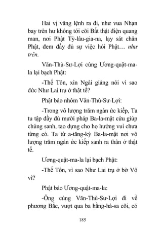 185
Hai vị vâng lệnh ra đi, như vua Nhạn
bay trên hư không tới cõi Bất thật điện quang
man, nơi Phật Tỳ-lâu-gia-na, lạy sát chân
Phật, đem đầy đủ sự việc hỏi Phật… như
trên.
Văn-Thù-Sư-Lợi cùng Ương-quật-ma-
la lại bạch Phật:
-Thế Tôn, xin Ngài giảng nói vì sao
đức Như Lai trụ ở thật tế?
Phật bảo nhóm Văn-Thù-Sư-Lợi:
-Trong vô lượng trăm ngàn ức kiếp, Ta
tu tập đầy đủ mười pháp Ba-la-mật cứu giúp
chúng sanh, tạo dựng cho họ hưởng vui chưa
từng có. Ta từ a-tăng-kỳ Ba-la-mật nơi vô
lượng trăm ngàn ức kiếp sanh ra thân ở thật
tế.
Ương-quật-ma-la lại bạch Phật:
-Thế Tôn, vì sao Như Lai trụ ở bờ Vô
vi?
Phật bảo Ương-quật-ma-la:
-Ông cùng Văn-Thù-Sư-Lợi đi về
phương Bắc, vượt qua ba hằng-hà-sa cõi, có
 