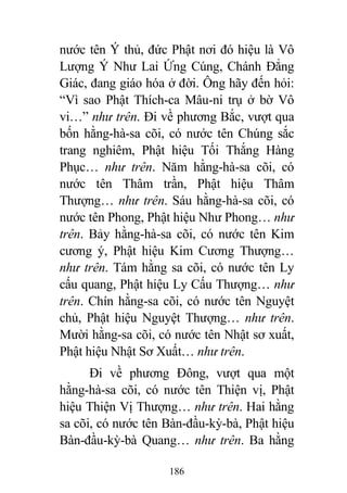 186
nước tên Ý thủ, đức Phật nơi đó hiệu là Vô
Lượng Ý Như Lai Ứng Cúng, Chánh Đẳng
Giác, đang giáo hóa ở đời. Ông hãy đến hỏi:
“Vì sao Phật Thích-ca Mâu-ni trụ ở bờ Vô
vi…” như trên. Đi về phương Bắc, vượt qua
bốn hằng-hà-sa cõi, có nước tên Chúng sắc
trang nghiêm, Phật hiệu Tối Thắng Hàng
Phục… như trên. Năm hằng-hà-sa cõi, có
nước tên Thâm trần, Phật hiệu Thâm
Thượng… như trên. Sáu hằng-hà-sa cõi, có
nước tên Phong, Phật hiệu Như Phong… như
trên. Bảy hằng-hà-sa cõi, có nước tên Kim
cương ý, Phật hiệu Kim Cương Thượng…
như trên. Tám hằng sa cõi, có nước tên Ly
cấu quang, Phật hiệu Ly Cấu Thượng… như
trên. Chín hằng-sa cõi, có nước tên Nguyệt
chủ, Phật hiệu Nguyệt Thượng… như trên.
Mười hằng-sa cõi, có nước tên Nhật sơ xuất,
Phật hiệu Nhật Sơ Xuất… như trên.
Đi về phương Đông, vượt qua một
hằng-hà-sa cõi, có nước tên Thiện vị, Phật
hiệu Thiện Vị Thượng… như trên. Hai hằng
sa cõi, có nước tên Bàn-đầu-kỳ-bà, Phật hiệu
Bàn-đầu-kỳ-bà Quang… như trên. Ba hằng
 