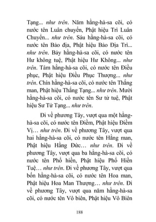 188
Tạng... như trên. Năm hằng-hà-sa cõi, có
nước tên Luân chuyển, Phật hiệu Trì Luân
Chuyển... như trên. Sáu hằng-hà-sa cõi, có
nước tên Bảo địa, Phật hiệu Bảo Địa Trì...
như trên. Bảy hằng-hà-sa cõi, có nước tên
Hư không tuệ, Phật hiệu Hư Không... như
trên. Tám hằng-hà-sa cõi, có nước tên Điều
phục, Phật hiệu Điều Phục Thượng... như
trên. Chín hằng-hà-sa cõi, có nước tên Thắng
man, Phật hiệu Thắng Tạng... như trên. Mười
hằng-hà-sa cõi, có nước tên Sư tử tuệ, Phật
hiệu Sư Tử Tạng... như trên.
Đi về phương Tây, vượt qua một hằng-
hà-sa cõi, có nước tên Điềm, Phật hiệu Điềm
Vị… như trên. Đi về phương Tây, vượt qua
hai hằng-hà-sa cõi, có nước tên Hằng man,
Phật hiệu Hằng Đức… như trên. Đi về
phương Tây, vượt qua ba hằng-hà-sa cõi, có
nước tên Phổ hiền, Phật hiệu Phổ Hiền
Tuệ… như trên. Đi về phương Tây, vượt qua
bốn hằng-hà-sa cõi, có nước tên Hoa man,
Phật hiệu Hoa Man Thượng… như trên. Đi
về phương Tây, vượt qua năm hằng-hà-sa
cõi, có nước tên Vô biên, Phật hiệu Vô Biên
 