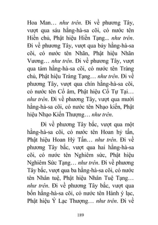189
Hoa Man… như trên. Đi về phương Tây,
vượt qua sáu hằng-hà-sa cõi, có nước tên
Hiền chủ, Phật hiệu Hiền Tạng... như trên.
Đi về phương Tây, vượt qua bảy hằng-hà-sa
cõi, có nước tên Nhãn, Phật hiệu Nhãn
Vương… như trên. Đi về phương Tây, vượt
qua tám hằng-hà-sa cõi, có nước tên Tràng
chủ, Phật hiệu Tràng Tạng… như trên. Đi về
phương Tây, vượt qua chín hằng-hà-sa cõi,
có nước tên Cổ âm, Phật hiệu Cổ Tự Tại…
như trên. Đi về phương Tây, vượt qua mười
hằng-hà-sa cõi, có nước tên Nhạo kiến, Phật
hiệu Nhạo Kiến Thượng… như trên.
Đi về phương Tây bắc, vượt qua một
hằng-hà-sa cõi, có nước tên Hoan hỷ tấn,
Phật hiệu Hoan Hỷ Tấn… như trên. Đi về
phương Tây bắc, vượt qua hai hằng-hà-sa
cõi, có nước tên Nghiêm sức, Phật hiệu
Nghiêm Sức Tạng… như trên. Đi về phương
Tây bắc, vượt qua ba hằng-hà-sa cõi, có nước
tên Nhân tuệ, Phật hiệu Nhân Tuệ Tạng…
như trên. Đi về phương Tây bắc, vượt qua
bốn hằng-hà-sa cõi, có nước tên Hành ý lạc,
Phật hiệu Ý Lạc Thượng… như trên. Đi về
 