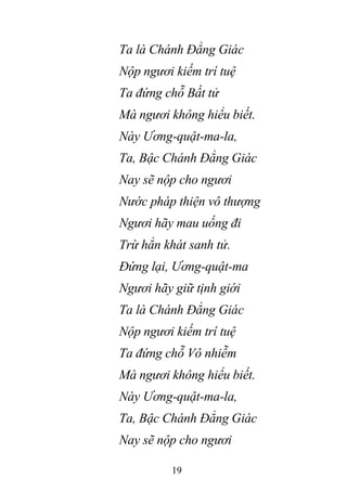 19
Ta là Chánh Đẳng Giác
Nộp ngươi kiếm trí tuệ
Ta đứng chỗ Bất tử
Mà ngươi không hiểu biết.
Này Ương-quật-ma-la,
Ta, Bậc Chánh Đẳng Giác
Nay sẽ nộp cho ngươi
Nước pháp thiện vô thượng
Ngươi hãy mau uống đi
Trừ hẳn khát sanh tử.
Đứng lại, Ương-quật-ma
Ngươi hãy giữ tịnh giới
Ta là Chánh Đẳng Giác
Nộp ngươi kiếm trí tuệ
Ta đứng chỗ Vô nhiễm
Mà ngươi không hiểu biết.
Này Ương-quật-ma-la,
Ta, Bậc Chánh Đẳng Giác
Nay sẽ nộp cho ngươi
 