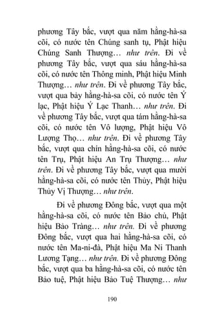 190
phương Tây bắc, vượt qua năm hằng-hà-sa
cõi, có nước tên Chúng sanh tụ, Phật hiệu
Chúng Sanh Thượng… như trên. Đi về
phương Tây bắc, vượt qua sáu hằng-hà-sa
cõi, có nước tên Thông minh, Phật hiệu Minh
Thượng… như trên. Đi về phương Tây bắc,
vượt qua bảy hằng-hà-sa cõi, có nước tên Ý
lạc, Phật hiệu Ý Lạc Thanh… như trên. Đi
về phương Tây bắc, vượt qua tám hằng-hà-sa
cõi, có nước tên Vô lượng, Phật hiệu Vô
Lượng Thọ… như trên. Đi về phương Tây
bắc, vượt qua chín hằng-hà-sa cõi, có nước
tên Trụ, Phật hiệu An Trụ Thượng… như
trên. Đi về phương Tây bắc, vượt qua mười
hằng-hà-sa cõi, có nước tên Thủy, Phật hiệu
Thủy Vị Thượng… như trên.
Đi về phương Đông bắc, vượt qua một
hằng-hà-sa cõi, có nước tên Bảo chủ, Phật
hiệu Bảo Tràng… như trên. Đi về phương
Đông bắc, vượt qua hai hằng-hà-sa cõi, có
nước tên Ma-ni-đà, Phật hiệu Ma Ni Thanh
Lương Tạng… như trên. Đi về phương Đông
bắc, vượt qua ba hằng-hà-sa cõi, có nước tên
Bảo tuệ, Phật hiệu Bảo Tuệ Thượng… như
 