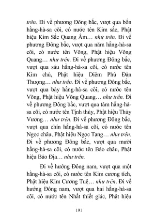 191
trên. Đi về phương Đông bắc, vượt qua bốn
hằng-hà-sa cõi, có nước tên Kim sắc, Phật
hiệu Kim Sắc Quang Âm… như trên. Đi về
phương Đông bắc, vượt qua năm hằng-hà-sa
cõi, có nước tên Võng, Phật hiệu Võng
Quang… như trên. Đi về phương Đông bắc,
vượt qua sáu hằng-hà-sa cõi, có nước tên
Kim chủ, Phật hiệu Diêm Phù Đàn
Thượng… như trên. Đi về phương Đông bắc,
vượt qua bảy hằng-hà-sa cõi, có nước tên
Võng, Phật hiệu Võng Quang… như trên. Đi
về phương Đông bắc, vượt qua tám hằng-hà-
sa cõi, có nước tên Tịnh thủy, Phật hiệu Thủy
Vương… như trên. Đi về phương Đông bắc,
vượt qua chín hằng-hà-sa cõi, có nước tên
Ngọc châu, Phật hiệu Ngọc Tạng… như trên.
Đi về phương Đông bắc, vượt qua mười
hằng-hà-sa cõi, có nước tên Bảo châu, Phật
hiệu Bảo Địa… như trên.
Đi về hướng Đông nam, vượt qua một
hằng-hà-sa cõi, có nước tên Kim cương tích,
Phật hiệu Kim Cương Tuệ… như trên. Đi về
hướng Đông nam, vượt qua hai hằng-hà-sa
cõi, có nước tên Nhất thiết giác, Phật hiệu
 