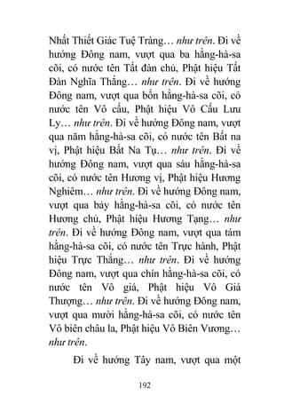 192
Nhất Thiết Giác Tuệ Tràng… như trên. Đi về
hướng Đông nam, vượt qua ba hằng-hà-sa
cõi, có nước tên Tất đàn chủ, Phật hiệu Tất
Đàn Nghĩa Thắng… như trên. Đi về hướng
Đông nam, vượt qua bốn hằng-hà-sa cõi, có
nước tên Vô cấu, Phật hiệu Vô Cấu Lưu
Ly… như trên. Đi về hướng Đông nam, vượt
qua năm hằng-hà-sa cõi, có nước tên Bất na
vị, Phật hiệu Bất Na Tụ… như trên. Đi về
hướng Đông nam, vượt qua sáu hằng-hà-sa
cõi, có nước tên Hương vị, Phật hiệu Hương
Nghiêm… như trên. Đi về hướng Đông nam,
vượt qua bảy hằng-hà-sa cõi, có nước tên
Hương chủ, Phật hiệu Hương Tạng… như
trên. Đi về hướng Đông nam, vượt qua tám
hằng-hà-sa cõi, có nước tên Trực hành, Phật
hiệu Trực Thắng… như trên. Đi về hướng
Đông nam, vượt qua chín hằng-hà-sa cõi, có
nước tên Vô giá, Phật hiệu Vô Giá
Thượng… như trên. Đi về hướng Đông nam,
vượt qua mười hằng-hà-sa cõi, có nước tên
Vô biên châu la, Phật hiệu Vô Biên Vương…
như trên.
Đi về hướng Tây nam, vượt qua một
 