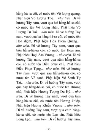 193
hằng-hà-sa cõi, có nước tên Vô lượng quang,
Phật hiệu Vô Lượng Thọ… như trên. Đi về
hướng Tây nam, vượt qua hai hằng-hà-sa cõi,
có nước tên Vô lượng nhãn, Phật hiệu Vô
Lượng Tự Tại… như trên. Đi về hướng Tây
nam, vượt qua ba hằng-hà-sa cõi, có nước tên
Hỏa diệm, Phật hiệu Hỏa Diệm Quang…
như trên. Đi về hướng Tây nam, vượt qua
bốn hằng-hà-sa cõi, có nước tên Hoại ám,
Phật hiệu Hoại Ám Vương… như trên. Đi về
hướng Tây nam, vượt qua năm hằng-hà-sa
cõi, có nước tên Điều phục chủ, Phật hiệu
Điều Phục Tạng… như trên. Đi về hướng
Tây nam, vượt qua sáu hằng-hà-sa cõi, có
nước tên Vô sanh, Phật hiệu Vô Sanh Tự
Tại… như trên. Đi về hướng Tây nam, vượt
qua bảy hằng-hà-sa cõi, có nước tên Hương
chủ, Phật hiệu Hương Tượng Du Hý… như
trên. Đi về hướng Tây nam, vượt qua tám
hằng-hà-sa cõi, có nước tên Hương khiếp,
Phật hiệu Hương Khiếp Vương… như trên.
Đi về hướng Tây nam, vượt qua chín hằng-
hà-sa cõi, có nước tên Lạc tán, Phật hiệu
Long Lạc… như trên. Đi về hướng Tây nam,
 