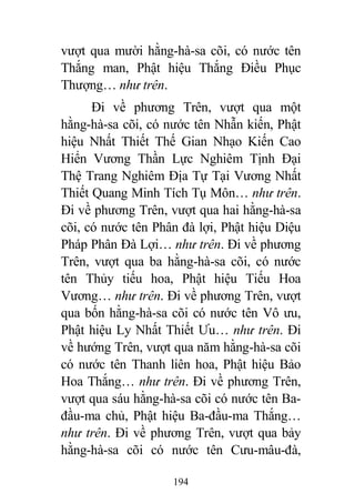194
vượt qua mười hằng-hà-sa cõi, có nước tên
Thắng man, Phật hiệu Thắng Điều Phục
Thượng… như trên.
Đi về phương Trên, vượt qua một
hằng-hà-sa cõi, có nước tên Nhẫn kiến, Phật
hiệu Nhất Thiết Thế Gian Nhạo Kiến Cao
Hiển Vương Thần Lực Nghiêm Tịnh Đại
Thệ Trang Nghiêm Địa Tự Tại Vương Nhất
Thiết Quang Minh Tích Tụ Môn… như trên.
Đi về phương Trên, vượt qua hai hằng-hà-sa
cõi, có nước tên Phân đà lợi, Phật hiệu Diệu
Pháp Phân Đà Lợi… như trên. Đi về phương
Trên, vượt qua ba hằng-hà-sa cõi, có nước
tên Thủy tiếu hoa, Phật hiệu Tiếu Hoa
Vương… như trên. Đi về phương Trên, vượt
qua bốn hằng-hà-sa cõi có nước tên Vô ưu,
Phật hiệu Ly Nhất Thiết Ưu… như trên. Đi
về hướng Trên, vượt qua năm hằng-hà-sa cõi
có nước tên Thanh liên hoa, Phật hiệu Bảo
Hoa Thắng… như trên. Đi về phương Trên,
vượt qua sáu hằng-hà-sa cõi có nước tên Ba-
đầu-ma chủ, Phật hiệu Ba-đầu-ma Thắng…
như trên. Đi về phương Trên, vượt qua bảy
hằng-hà-sa cõi có nước tên Cưu-mâu-đà,
 