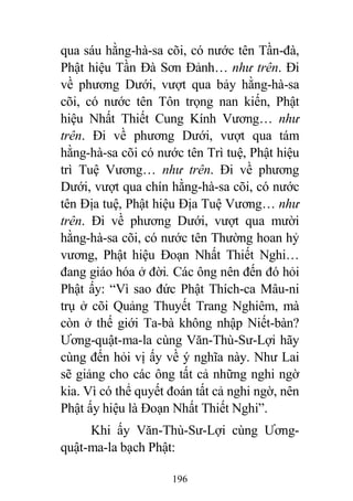 196
qua sáu hằng-hà-sa cõi, có nước tên Tần-đà,
Phật hiệu Tần Đà Sơn Đảnh… như trên. Đi
về phương Dưới, vượt qua bảy hằng-hà-sa
cõi, có nước tên Tôn trọng nan kiến, Phật
hiệu Nhất Thiết Cung Kính Vương… như
trên. Đi về phương Dưới, vượt qua tám
hằng-hà-sa cõi có nước tên Trì tuệ, Phật hiệu
trì Tuệ Vương… như trên. Đi về phương
Dưới, vượt qua chín hằng-hà-sa cõi, có nước
tên Địa tuệ, Phật hiệu Địa Tuệ Vương… như
trên. Đi về phương Dưới, vượt qua mười
hằng-hà-sa cõi, có nước tên Thường hoan hỷ
vương, Phật hiệu Đoạn Nhất Thiết Nghi…
đang giáo hóa ở đời. Các ông nên đến đó hỏi
Phật ấy: “Vì sao đức Phật Thích-ca Mâu-ni
trụ ở cõi Quảng Thuyết Trang Nghiêm, mà
còn ở thế giới Ta-bà không nhập Niết-bàn?
Ương-quật-ma-la cùng Văn-Thù-Sư-Lợi hãy
cùng đến hỏi vị ấy về ý nghĩa này. Như Lai
sẽ giảng cho các ông tất cả những nghi ngờ
kia. Vì có thể quyết đoán tất cả nghi ngờ, nên
Phật ấy hiệu là Đoạn Nhất Thiết Nghi”.
Khi ấy Văn-Thù-Sư-Lợi cùng Ương-
quật-ma-la bạch Phật:
 