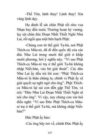 197
-Thế Tôn, lành thay! Lành thay! Xin
vâng lệnh dạy.
Họ đảnh lễ sát chân Phật rồi như vua
Nhạn bay đến nước Thường hoan hỷ vương,
lạy sát chân đức Đoạn Nhất Thiết Nghi Như
Lai, rồi ngồi qua một bên bạch Phật:
-Chúng con từ thế giới Ta-bà, nơi Phật
Thích-ca Mâu-ni, đã đi đến quốc độ của các
đức Như Lai trong mười thế giới ở khắp
mười phương, hỏi ý nghĩa này: “Vì sao Phật
Thích-ca Mâu-ni trụ ở thế giới Ta-bà không
nhập Niết-bàn, vào bờ giải thoát”. Các đức
Như Lai ấy đều trả lời con: “Phật Thích-ca
Mâu-ni là thân chúng ta, chính vị Phật ấy sẽ
giải quyết sự nghi ngờ cho ông”. Phật Thích-
ca Mâu-ni lại sai con đến gặp Thế Tôn, và
nói: “Đức Như Lai Đoạn Nhất Thiết Nghi sẽ
nói cho ông”. Vì vậy, nay chúng con xin hỏi
điều nghi: “Vì sao Đức Phật Thích-ca Mâu-
ni trụ ở thế giới Ta-bà, mà không nhập Niết-
bàn?”
Đức Phật ấy bảo:
-Các ông hãy trở về, chính Đức Phật ấy
 