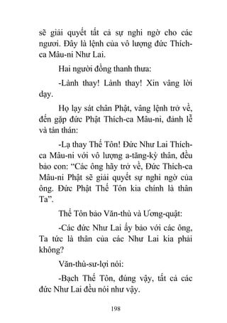 198
sẽ giải quyết tất cả sự nghi ngờ cho các
ngươi. Đây là lệnh của vô lượng đức Thích-
ca Mâu-ni Như Lai.
Hai người đồng thanh thưa:
-Lành thay! Lành thay! Xin vâng lời
dạy.
Họ lạy sát chân Phật, vâng lệnh trở về,
đến gặp đức Phật Thích-ca Mâu-ni, đảnh lễ
và tán thán:
-Lạ thay Thế Tôn! Đức Như Lai Thích-
ca Mâu-ni với vô lượng a-tăng-kỳ thân, đều
bảo con: “Các ông hãy trở về, Đức Thích-ca
Mâu-ni Phật sẽ giải quyết sự nghi ngờ của
ông. Đức Phật Thế Tôn kia chính là thân
Ta”.
Thế Tôn bảo Văn-thù và Ương-quật:
-Các đức Như Lai ấy bảo với các ông,
Ta tức là thân của các Như Lai kia phải
không?
Văn-thù-sư-lợi nói:
-Bạch Thế Tôn, đúng vậy, tất cả các
đức Như Lai đều nói như vậy.
 