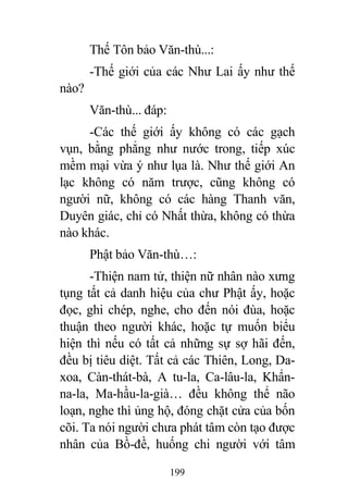 199
Thế Tôn bảo Văn-thù...:
-Thế giới của các Như Lai ấy như thế
nào?
Văn-thù... đáp:
-Các thế giới ấy không có các gạch
vụn, bằng phẳng như nước trong, tiếp xúc
mềm mại vừa ý như lụa là. Như thế giới An
lạc không có năm trược, cũng không có
người nữ, không có các hàng Thanh văn,
Duyên giác, chỉ có Nhất thừa, không có thừa
nào khác.
Phật bảo Văn-thù…:
-Thiện nam tử, thiện nữ nhân nào xưng
tụng tất cả danh hiệu của chư Phật ấy, hoặc
đọc, ghi chép, nghe, cho đến nói đùa, hoặc
thuận theo người khác, hoặc tự muốn biểu
hiện thì nếu có tất cả những sự sợ hãi đến,
đều bị tiêu diệt. Tất cả các Thiên, Long, Da-
xoa, Càn-thát-bà, A tu-la, Ca-lâu-la, Khẩn-
na-la, Ma-hầu-la-già… đều không thể não
loạn, nghe thì ủng hộ, đóng chặt cửa của bốn
cõi. Ta nói người chưa phát tâm còn tạo được
nhân của Bồ-đề, huống chi người với tâm
 