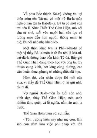 2
Về phía Bắc thành Xá-vệ không xa, tại
thôn xóm tên Tát-na, có một nữ Bà-la-môn
nghèo nàn tên là Bạt-đà-la. Bà ta có một con
trai tên là Nhất Thiết Thế Gian Hiện, mồ côi
cha từ nhỏ, tuổi vừa mười hai, sức lực và
tướng mạo đều hơn người, thông minh trí
tuệ, lời nói nhỏ nhẹ khéo léo.
Một thôn khác tên là Phả-la-ha-tư có
một vị thầy Bà-la-môn ở từ lâu tên là Ma-ni-
bạt-đà-la thông thạo bốn kinh Tỳ-đà. Bấy giờ
Thế Gian Hiện đang theo học với ông ta, tùy
thuận cung kính, hết lòng cúng dường, các
căn thuần thục, phụng trì những điều đã học.
Hôm đó, vừa nhận được lời mời của
vua, vị thầy để Thế Gian Hiện ở lại giữ nhà,
rồi ra đi.
Vợ người Ba-la-môn ấy tuổi còn nhỏ,
xinh đẹp, thấy Thế Gian Hiện, nên sanh
nhiễm tâm, quên cả lễ nghĩa, nắm áo anh ta
trước.
Thế Gian Hiện thưa với sư mẫu:
- Tôn trưởng hiện nay như mẹ con, làm
sao con dám làm việc phi pháp với tôn
 