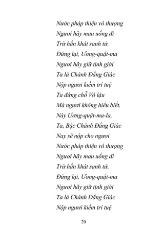 20
Nước pháp thiện vô thượng
Ngươi hãy mau uống đi
Trừ hẳn khát sanh tử.
Đứng lại, Ương-quật-ma
Ngươi hãy giữ tịnh giới
Ta là Chánh Đẳng Giác
Nộp ngươi kiếm trí tuệ
Ta đứng chỗ Vô lậu
Mà ngươi không hiểu biết.
Này Ương-quật-ma-la,
Ta, Bậc Chánh Đẳng Giác
Nay sẽ nộp cho ngươi
Nước pháp thiện vô thượng
Ngươi hãy mau uống đi
Trừ hẳn khát sanh tử.
Đứng lại, Ương-quật-ma
Ngươi hãy giữ tịnh giới
Ta là Chánh Đẳng Giác
Nộp ngươi kiếm trí tuệ
 