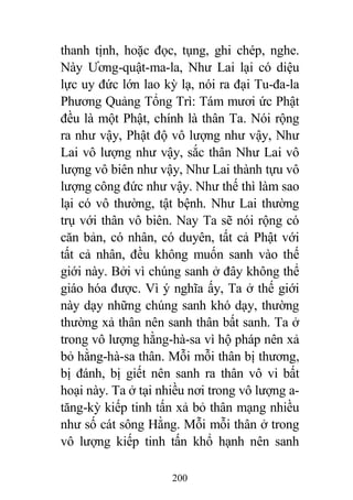200
thanh tịnh, hoặc đọc, tụng, ghi chép, nghe.
Này Ương-quật-ma-la, Như Lai lại có diệu
lực uy đức lớn lao kỳ lạ, nói ra đại Tu-đa-la
Phương Quảng Tổng Trì: Tám mươi ức Phật
đều là một Phật, chính là thân Ta. Nói rộng
ra như vậy, Phật độ vô lượng như vậy, Như
Lai vô lượng như vậy, sắc thân Như Lai vô
lượng vô biên như vậy, Như Lai thành tựu vô
lượng công đức như vậy. Như thế thì làm sao
lại có vô thường, tật bệnh. Như Lai thường
trụ với thân vô biên. Nay Ta sẽ nói rộng có
căn bản, có nhân, có duyên, tất cả Phật với
tất cả nhân, đều không muốn sanh vào thế
giới này. Bởi vì chúng sanh ở đây không thể
giáo hóa được. Vì ý nghĩa ấy, Ta ở thế giới
này dạy những chúng sanh khó dạy, thường
thường xả thân nên sanh thân bất sanh. Ta ở
trong vô lượng hằng-hà-sa vì hộ pháp nên xả
bỏ hằng-hà-sa thân. Mỗi mỗi thân bị thương,
bị đánh, bị giết nên sanh ra thân vô vi bất
hoại này. Ta ở tại nhiều nơi trong vô lượng a-
tăng-kỳ kiếp tinh tấn xả bỏ thân mạng nhiều
như số cát sông Hằng. Mỗi mỗi thân ở trong
vô lượng kiếp tinh tấn khổ hạnh nên sanh
 