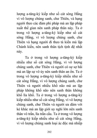 202
lượng a-tăng-kỳ kiếp như số cát sông Hằng
vì vô lượng chúng sanh, chư Thiên, và hạng
người theo các đám phi pháp mà an lập pháp
xuất thế gian nên sanh pháp thân này. Ta ở
trong vô lượng a-tăng-kỳ kiếp như số cát
sông Hằng, vì vô lượng chúng sanh, chư
Thiên và hạng người đi theo tà kiến mà lập
Chánh kiến, nên sanh thân tịch tịnh đệ nhất
này.
Ta ở trong vô lượng a-tăng-kỳ kiếp
nhiều như số cát sông Hằng, vì vô lượng
chúng sanh, chư Thiên và người có sự sợ hãi
mà an lập sự vô úy nên sanh thân an ổn. Ta ở
trong vô lượng a-tăng-kỳ kiếp nhiều như số
cát sông Hằng, vì vô lượng chúng sanh, chư
Thiên và người nhiều khổ não mà an lập
pháp không khổ não nên sanh thân không
khổ lìa khổ. Ta ở trong vô lượng a-tăng-kỳ
kiếp nhiều như số cát sông Hằng, vì vô lượng
chúng sanh, chư Thiên và người ưa dâm với
kẻ khác mà an lập giới uy nghi lớn nên sanh
thân vô trần, lìa trần cấu. Ta ở trong vô lượng
a-tăng-kỳ kiếp nhiều như số cát sông Hằng,
vì vô lượng chúng sanh loại ác độc mà nhiếp
 