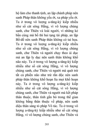 203
hộ làm cho thanh tịnh, an lập chánh pháp nên
sanh Pháp thân không yếu ớt, xa pháp yếu ớt.
Ta ở trong vô lượng a-tăng-kỳ kiếp nhiều
như số cát sông Hằng, vì vô lượng chúng
sanh, chư Thiên và loài người, vì những kẻ
bần cùng mà bố thí hai tạng tài pháp, an lập
Bồ-đề nên sanh Pháp thân không có tai họa.
Ta ở trong vô lượng a-tăng-kỳ kiếp nhiều
như số cát sông Hằng, vì vô lượng chúng
sanh, chư Thiên và người chạy theo ái dục
mà an lập ly dục nên sanh thân không khổ
não này. Ta ở trong vô lượng a-tăng-kỳ kiếp
nhiều như số cát sông Hằng, vì vô lượng
chúng sanh, chư Thiên và người mà quét trừ
tất cả phiền não như trừ rắn độc nên sanh
pháp thân không khổ hoạn lìa mọi khổ hoạn
này. Ta ở trong vô lượng a-tăng-kỳ kiếp
nhiều như số cát sông Hằng, vì vô lượng
chúng sanh, chư Thiên và người mà kết pháp
thân thuộc, thân tình gắn bó trong thế gian
không bằng thân thuộc về pháp, nên sanh
diệu thân sáng tỏ pháp Vô tác. Ta ở trong vô
lượng a-tăng-kỳ kiếp nhiều như số cát sông
Hằng, vì vô lượng chúng sanh, chư Thiên và
 