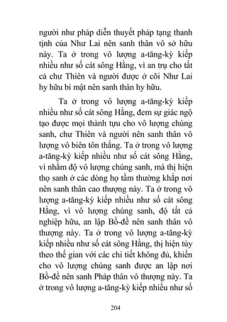 204
người như pháp diễn thuyết pháp tạng thanh
tịnh của Như Lai nên sanh thân vô sở hữu
này. Ta ở trong vô lượng a-tăng-kỳ kiếp
nhiều như số cát sông Hằng, vì an trụ cho tất
cả chư Thiên và người được ở cõi Như Lai
hy hữu bí mật nên sanh thân hy hữu.
Ta ở trong vô lượng a-tăng-kỳ kiếp
nhiều như số cát sông Hằng, đem sự giác ngộ
tạo được mọi thành tựu cho vô lượng chúng
sanh, chư Thiên và người nên sanh thân vô
lượng vô biên tôn thắng. Ta ở trong vô lượng
a-tăng-kỳ kiếp nhiều như số cát sông Hằng,
vì nhằm độ vô lượng chúng sanh, mà thị hiện
thọ sanh ở các dòng họ tầm thường khắp nơi
nên sanh thân cao thượng này. Ta ở trong vô
lượng a-tăng-kỳ kiếp nhiều như số cát sông
Hằng, vì vô lượng chúng sanh, độ tất cả
nghiệp hữu, an lập Bồ-đề nên sanh thân vô
thượng này. Ta ở trong vô lượng a-tăng-kỳ
kiếp nhiều như số cát sông Hằng, thị hiện tùy
theo thế gian với các chi tiết không đủ, khiến
cho vô lượng chúng sanh được an lập nơi
Bồ-đề nên sanh Pháp thân vô thượng này. Ta
ở trong vô lượng a-tăng-kỳ kiếp nhiều như số
 