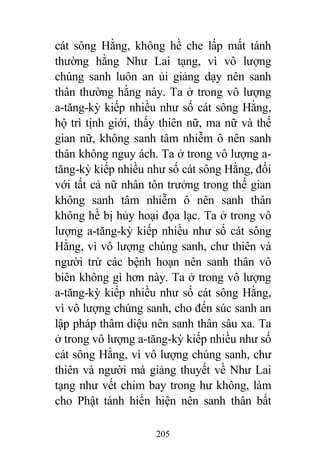 205
cát sông Hằng, không hề che lấp mất tánh
thường hằng Như Lai tạng, vì vô lượng
chúng sanh luôn an ủi giảng dạy nên sanh
thân thường hằng này. Ta ở trong vô lượng
a-tăng-kỳ kiếp nhiều như số cát sông Hằng,
hộ trì tịnh giới, thấy thiên nữ, ma nữ và thế
gian nữ, không sanh tâm nhiễm ô nên sanh
thân không nguy ách. Ta ở trong vô lượng a-
tăng-kỳ kiếp nhiều như số cát sông Hằng, đối
với tất cả nữ nhân tôn trưởng trong thế gian
không sanh tâm nhiễm ô nên sanh thân
không hề bị hủy hoại đọa lạc. Ta ở trong vô
lượng a-tăng-kỳ kiếp nhiều như số cát sông
Hằng, vì vô lượng chúng sanh, chư thiên và
người trừ các bệnh hoạn nên sanh thân vô
biên không gì hơn này. Ta ở trong vô lượng
a-tăng-kỳ kiếp nhiều như số cát sông Hằng,
vì vô lượng chúng sanh, cho đến súc sanh an
lập pháp thâm diệu nên sanh thân sâu xa. Ta
ở trong vô lượng a-tăng-kỳ kiếp nhiều như số
cát sông Hằng, vì vô lượng chúng sanh, chư
thiên và người mà giảng thuyết về Như Lai
tạng như vết chim bay trong hư không, làm
cho Phật tánh hiển hiện nên sanh thân bất
 