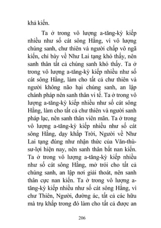 206
khả kiến.
Ta ở trong vô lượng a-tăng-kỳ kiếp
nhiều như số cát sông Hằng, vì vô lượng
chúng sanh, chư thiên và người chấp vô ngã
kiến, chỉ bày về Như Lai tạng khó thấy, nên
sanh thân tất cả chúng sanh khó thấy. Ta ở
trong vô lượng a-tăng-kỳ kiếp nhiều như số
cát sông Hằng, làm cho tất cả chư thiên và
người không não hại chúng sanh, an lập
chánh pháp nên sanh thân vi tế. Ta ở trong vô
lượng a-tăng-kỳ kiếp nhiều như số cát sông
Hằng, làm cho tất cả chư thiên và người sanh
pháp lạc, nên sanh thân viên mãn. Ta ở trong
vô lượng a-tăng-kỳ kiếp nhiều như số cát
sông Hằng, dạy khắp Trời, Người về Như
Lai tạng đúng như nhận thức của Văn-thù-
sư-lợi hiện nay, nên sanh thân bất nan kiến.
Ta ở trong vô lượng a-tăng-kỳ kiếp nhiều
như số cát sông Hằng, mở trói cho tất cả
chúng sanh, an lập nơi giải thoát, nên sanh
thân cực nan kiến. Ta ở trong vô lượng a-
tăng-kỳ kiếp nhiều như số cát sông Hằng, vì
chư Thiên, Người, đường ác, tất cả các hữu
mà trụ khắp trong đó làm cho tất cả được an
 
