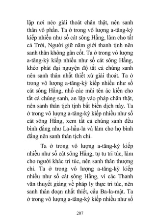 207
lập nơi nẻo giải thoát chân thật, nên sanh
thân vô phần. Ta ở trong vô lượng a-tăng-kỳ
kiếp nhiều như số cát sông Hằng, làm cho tất
cả Trời, Người giữ năm giới thanh tịnh nên
sanh thân không gân cốt. Ta ở trong vô lượng
a-tăng-kỳ kiếp nhiều như số cát sông Hằng,
khéo phát đại nguyện độ tất cả chúng sanh
nên sanh thân nhất thiết xứ giải thoát. Ta ở
trong vô lượng a-tăng-kỳ kiếp nhiều như số
cát sông Hằng, nhổ các mũi tên ác kiến cho
tất cả chúng sanh, an lập vào pháp chân thật,
nên sanh thân tịch tịnh bất biến dịch này. Ta
ở trong vô lượng a-tăng-kỳ kiếp nhiều như số
cát sông Hằng, xem tất cả chúng sanh đều
bình đẳng như La-hầu-la và làm cho họ bình
đẳng nên sanh thân tịch chỉ.
Ta ở trong vô lượng a-tăng-kỳ kiếp
nhiều như số cát sông Hằng, tự tu tri túc, làm
cho người khác tri túc, nên sanh thân thượng
chỉ. Ta ở trong vô lượng a-tăng-kỳ kiếp
nhiều như số cát sông Hằng, vì các Thanh
văn thuyết giảng về pháp ly thực tri túc, nên
sanh thân đoạn nhất thiết, cầu Ba-la-mật. Ta
ở trong vô lượng a-tăng-kỳ kiếp nhiều như số
 