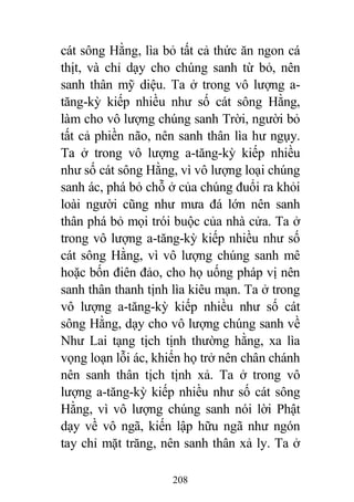 208
cát sông Hằng, lìa bỏ tất cả thức ăn ngon cá
thịt, và chỉ dạy cho chúng sanh từ bỏ, nên
sanh thân mỹ diệu. Ta ở trong vô lượng a-
tăng-kỳ kiếp nhiều như số cát sông Hằng,
làm cho vô lượng chúng sanh Trời, người bỏ
tất cả phiền não, nên sanh thân lìa hư ngụy.
Ta ở trong vô lượng a-tăng-kỳ kiếp nhiều
như số cát sông Hằng, vì vô lượng loại chúng
sanh ác, phá bỏ chỗ ở của chúng đuổi ra khỏi
loài người cũng như mưa đá lớn nên sanh
thân phá bỏ mọi trói buộc của nhà cửa. Ta ở
trong vô lượng a-tăng-kỳ kiếp nhiều như số
cát sông Hằng, vì vô lượng chúng sanh mê
hoặc bốn điên đảo, cho họ uống pháp vị nên
sanh thân thanh tịnh lìa kiêu mạn. Ta ở trong
vô lượng a-tăng-kỳ kiếp nhiều như số cát
sông Hằng, dạy cho vô lượng chúng sanh về
Như Lai tạng tịch tịnh thường hằng, xa lìa
vọng loạn lỗi ác, khiến họ trở nên chân chánh
nên sanh thân tịch tịnh xả. Ta ở trong vô
lượng a-tăng-kỳ kiếp nhiều như số cát sông
Hằng, vì vô lượng chúng sanh nói lời Phật
dạy về vô ngã, kiến lập hữu ngã như ngón
tay chỉ mặt trăng, nên sanh thân xả ly. Ta ở
 