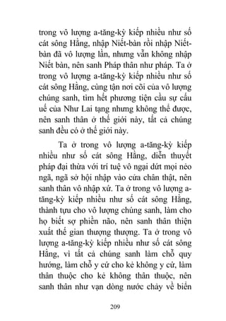 209
trong vô lượng a-tăng-kỳ kiếp nhiều như số
cát sông Hằng, nhập Niết-bàn rồi nhập Niết-
bàn đã vô lượng lần, nhưng vẫn không nhập
Niết bàn, nên sanh Pháp thân như pháp. Ta ở
trong vô lượng a-tăng-kỳ kiếp nhiều như số
cát sông Hằng, cùng tận nơi cõi của vô lượng
chúng sanh, tìm hết phương tiện cầu sự cấu
uế của Như Lai tạng nhưng không thể được,
nên sanh thân ở thế giới này, tất cả chúng
sanh đều có ở thế giới này.
Ta ở trong vô lượng a-tăng-kỳ kiếp
nhiều như số cát sông Hằng, diễn thuyết
pháp đại thừa với trí tuệ vô ngại dứt mọi nẻo
ngã, ngã sở hội nhập vào cửa chân thật, nên
sanh thân vô nhập xứ. Ta ở trong vô lượng a-
tăng-kỳ kiếp nhiều như số cát sông Hằng,
thành tựu cho vô lượng chúng sanh, làm cho
họ biết sợ phiền não, nên sanh thân thiện
xuất thế gian thượng thượng. Ta ở trong vô
lượng a-tăng-kỳ kiếp nhiều như số cát sông
Hằng, vì tất cả chúng sanh làm chỗ quy
hướng, làm chỗ y cứ cho kẻ không y cứ, làm
thân thuộc cho kẻ không thân thuộc, nên
sanh thân như vạn dòng nước chảy về biển
 