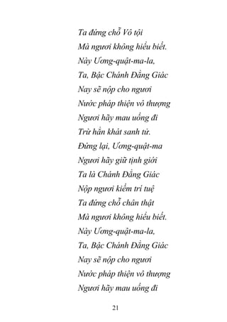 21
Ta đứng chỗ Vô tội
Mà ngươi không hiểu biết.
Này Ương-quật-ma-la,
Ta, Bậc Chánh Đẳng Giác
Nay sẽ nộp cho ngươi
Nước pháp thiện vô thượng
Ngươi hãy mau uống đi
Trừ hẳn khát sanh tử.
Đứng lại, Ương-quật-ma
Ngươi hãy giữ tịnh giới
Ta là Chánh Đẳng Giác
Nộp ngươi kiếm trí tuệ
Ta đứng chỗ chân thật
Mà ngươi không hiểu biết.
Này Ương-quật-ma-la,
Ta, Bậc Chánh Đẳng Giác
Nay sẽ nộp cho ngươi
Nước pháp thiện vô thượng
Ngươi hãy mau uống đi
 