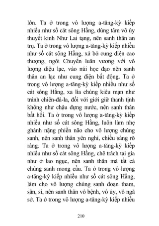 210
lớn. Ta ở trong vô lượng a-tăng-kỳ kiếp
nhiều như số cát sông Hằng, dùng tâm vô úy
thuyết kinh Như Lai tạng, nên sanh thân an
trụ. Ta ở trong vô lượng a-tăng-kỳ kiếp nhiều
như số cát sông Hằng, xả bỏ cung điện cao
thượng, ngôi Chuyển luân vương với vô
lượng diệu lạc, vào núi học đạo nên sanh
thân an lạc như cung điện bất động. Ta ở
trong vô lượng a-tăng-kỳ kiếp nhiều như số
cát sông Hằng, xa lìa chúng kiêu mạn như
tránh chiên-đà-la, đối với giới giữ thanh tịnh
không như chậu đựng nước, nên sanh thân
bất hối. Ta ở trong vô lượng a-tăng-kỳ kiếp
nhiều như số cát sông Hằng, luôn làm nhẹ
ghánh nặng phiền não cho vô lượng chúng
sanh, nên sanh thân yên nghỉ, chiếu sáng rõ
ràng. Ta ở trong vô lượng a-tăng-kỳ kiếp
nhiều như số cát sông Hằng, chê trách tại gia
như ở lao ngục, nên sanh thân mà tất cả
chúng sanh mong cầu. Ta ở trong vô lượng
a-tăng-kỳ kiếp nhiều như số cát sông Hằng,
làm cho vô lượng chúng sanh đoạn tham,
sân, si, nên sanh thân vô bệnh, vô úy, vô ngã
sở. Ta ở trong vô lượng a-tăng-kỳ kiếp nhiều
 