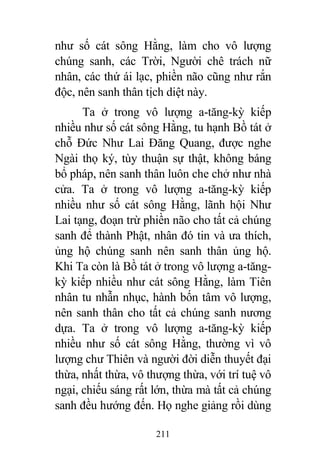 211
như số cát sông Hằng, làm cho vô lượng
chúng sanh, các Trời, Người chê trách nữ
nhân, các thứ ái lạc, phiền não cũng như rắn
độc, nên sanh thân tịch diệt này.
Ta ở trong vô lượng a-tăng-kỳ kiếp
nhiều như số cát sông Hằng, tu hạnh Bồ tát ở
chỗ Đức Như Lai Đăng Quang, được nghe
Ngài thọ ký, tùy thuận sự thật, không báng
bổ pháp, nên sanh thân luôn che chở như nhà
cửa. Ta ở trong vô lượng a-tăng-kỳ kiếp
nhiều như số cát sông Hằng, lãnh hội Như
Lai tạng, đoạn trừ phiền não cho tất cả chúng
sanh để thành Phật, nhân đó tin và ưa thích,
ủng hộ chúng sanh nên sanh thân ủng hộ.
Khi Ta còn là Bồ tát ở trong vô lượng a-tăng-
kỳ kiếp nhiều như cát sông Hằng, làm Tiên
nhân tu nhẫn nhục, hành bốn tâm vô lượng,
nên sanh thân cho tất cả chúng sanh nương
dựa. Ta ở trong vô lượng a-tăng-kỳ kiếp
nhiều như số cát sông Hằng, thường vì vô
lượng chư Thiên và người đời diễn thuyết đại
thừa, nhất thừa, vô thượng thừa, với trí tuệ vô
ngại, chiếu sáng rất lớn, thừa mà tất cả chúng
sanh đều hướng đến. Họ nghe giảng rồi dùng
 