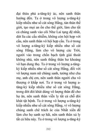 212
đại thừa phá a-tăng-kỳ ác, nên sanh thân
hướng đến. Ta ở trong vô lượng a-tăng-kỳ
kiếp nhiều như số cát sông Hằng, tán thán thế
giới, tạo mọi an ổn cho thế giới, làm cho tất
cả chúng sanh vào cõi Như Lai tạng đệ nhất,
dứt lìa các cấu nhiễm, không còn hội hợp với
cấu, nên sanh thân vô hội hợp cấu. Ta ở trong
vô lượng a-tăng-kỳ kiếp nhiều như số cát
sông Hằng, làm cho vô lượng các Trời,
người vào trong chốn bạch tịnh giải thoát
không nhà, nên sanh thắng thân hư khoáng
vô hạn dung thọ. Ta ở trong vô lượng a-tăng-
kỳ kiếp nhiều như số cát sông Hằng, đối với
vô lượng nam nữ chúng sanh, tưởng như cha
mẹ, anh chị em, nên sanh thân người cha vô
thượng ở khắp nơi. Ta ở trong vô lượng a-
tăng-kỳ kiếp nhiều như số cát sông Hằng,
trong đời đói khát dùng vô lượng thân để cho
họ ăn, nên sanh thân viễn ly tất cả chỗ đói
khát tật bệnh. Ta ở trong vô lượng a-tăng-kỳ
kiếp nhiều như số cát sông Hằng, vì vô lượng
chúng sanh chê trách ác của Nhất xiển đề
làm cho họ sanh sợ hãi, nên sanh thân xả ly
tất cả hữu này. Ta ở trong vô lượng a-tăng-kỳ
 