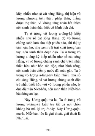 213
kiếp nhiều như số cát sông Hằng, thị hiện vô
lượng phương tiện thân, pháp thân, thắng
dược thọ thân, vì không tăng nhân bất thiện
nên sanh thân nhất thiết vô hành tịch chỉ.
Ta ở trong vô lượng a-tăng-kỳ kiếp
nhiều như số cát sông Hằng, độ vô lượng
chúng sanh làm cho diệt phiền não, chỉ thị tự
tánh của họ, như xem trái trái xoài trong bàn
tay, nên sanh thân đoạn đạo. Ta ở trong vô
lượng a-tăng-kỳ kiếp nhiều như số cát sông
Hằng, vì vô lượng chúng sanh chê trách nhất
thiết hữu như bốn rắn độc, như bình rỗng,
nên sanh thân viễn ly nước dãi máu gân. Ta ở
trong vô lượng a-tăng-kỳ kiếp nhiều như số
cát sông Hằng, vì vô lượng chúng sanh diệt
trừ nhất thiết hữu với vô lượng phiền não, ly
dục diệt tận Niết-bàn, nên sanh thân Niết-bàn
bất động an lạc.
Này Ương-quật-ma-la, Ta ở trong vô
lượng a-tăng-kỳ kiếp trụ tất cả nơi chốn
không bờ mà lại trụ ở đây. Này Ương-quật-
ma-la, Niết-bàn tức là giải thoát, giải thoát là
Như Lai.
 