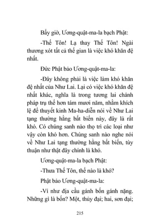 215
Bấy giờ, Ương-quật-ma-la bạch Phật:
-Thế Tôn! Lạ thay Thế Tôn! Ngài
thương xót tất cả thế gian là việc khó khăn đệ
nhất.
Đức Phật bảo Ương-quật-ma-la:
-Đây không phải là việc làm khó khăn
đệ nhất của Như Lai. Lại có việc khó khăn đệ
nhất khác, nghĩa là trong tương lai chánh
pháp trụ thế hơn tám mươi năm, nhằm khích
lệ để thuyết kinh Ma-ha-diễn nói về Như Lai
tạng thường hằng bất biến này, đây là rất
khó. Có chúng sanh nào thọ trì các loại như
vậy còn khó hơn. Chúng sanh nào nghe nói
về Như Lai tạng thường hằng bất biến, tùy
thuận như thật đây chính là khó.
Ương-quật-ma-la bạch Phật:
-Thưa Thế Tôn, thế nào là khó?
Phật bảo Ương-quật-ma-la:
-Ví như địa cầu gánh bốn gánh nặng.
Những gì là bốn? Một, thủy đại; hai, sơn đại;
 