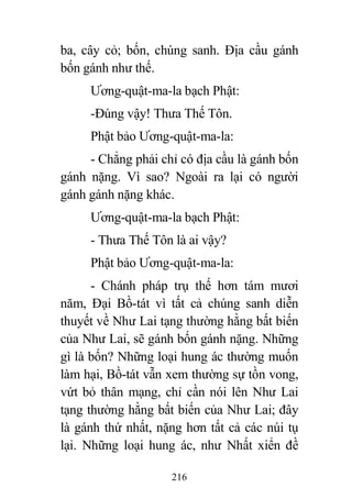 216
ba, cây cỏ; bốn, chúng sanh. Địa cầu gánh
bốn gánh như thế.
Ương-quật-ma-la bạch Phật:
-Đúng vậy! Thưa Thế Tôn.
Phật bảo Ương-quật-ma-la:
- Chẳng phải chỉ có địa cầu là gánh bốn
gánh nặng. Vì sao? Ngoài ra lại có người
gánh gánh nặng khác.
Ương-quật-ma-la bạch Phật:
- Thưa Thế Tôn là ai vậy?
Phật bảo Ương-quật-ma-la:
- Chánh pháp trụ thế hơn tám mươi
năm, Đại Bồ-tát vì tất cả chúng sanh diễn
thuyết về Như Lai tạng thường hằng bất biến
của Như Lai, sẽ gánh bốn gánh nặng. Những
gì là bốn? Những loại hung ác thường muốn
làm hại, Bồ-tát vẫn xem thường sự tồn vong,
vứt bỏ thân mạng, chỉ cần nói lên Như Lai
tạng thường hằng bất biến của Như Lai; đây
là gánh thứ nhất, nặng hơn tất cả các núi tụ
lại. Những loại hung ác, như Nhất xiển đề
 