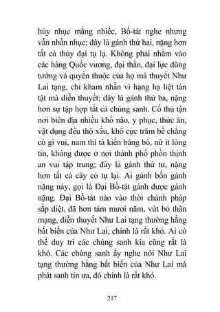 217
hủy nhục mắng nhiếc, Bồ-tát nghe nhưng
vẫn nhẫn nhục; đây là gánh thứ hai, nặng hơn
tất cả thủy đại tụ lạ. Không phải nhằm vào
các hàng Quốc vương, đại thần, đại lực dũng
tướng và quyến thuộc của họ mà thuyết Như
Lai tạng, chỉ kham nhẫn vì hạng hạ liệt tàn
tật mà diễn thuyết; đây là gánh thứ ba, nặng
hơn sự tập hợp tất cả chúng sanh. Cố thủ tận
nơi biên địa nhiều khổ não, y phục, thức ăn,
vật dụng đều thô xấu, khổ cực trăm bề chẳng
có gì vui, nam thì tà kiến báng bổ, nữ ít lòng
tin, không được ở nơi thành phố phồn thịnh
an vui tập trung; đây là gánh thứ tư, nặng
hơn tất cả cây cỏ tụ lại. Ai gánh bốn gánh
nặng này, gọi là Đại Bồ-tát gánh được gánh
nặng. Đại Bồ-tát nào vào thời chánh pháp
sắp diệt, đã hơn tám mươi năm, vứt bỏ thân
mạng, diễn thuyết Như Lai tạng thường hằng
bất biến của Như Lai, chính là rất khó. Ai có
thể duy trì các chúng sanh kia cũng rất là
khó. Các chúng sanh ấy nghe nói Như Lai
tạng thường hằng bất biến của Như Lai mà
phát sanh tin ưa, đó chính là rất khó.
 