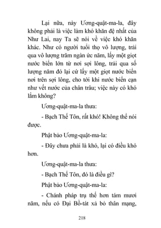 218
Lại nữa, này Ương-quật-ma-la, đây
không phải là việc làm khó khăn đệ nhất của
Như Lai, nay Ta sẽ nói về việc khó khăn
khác. Như có người tuổi thọ vô lượng, trải
qua vô lượng trăm ngàn ức năm, lấy một giọt
nước biển lớn từ nơi sợi lông, trải qua số
lượng năm đó lại cứ lấy một giọt nước biển
nơi trên sợi lông, cho tới khi nước biển cạn
như vết nước của chân trâu; việc này có khó
lắm không?
Ương-quật-ma-la thưa:
- Bạch Thế Tôn, rất khó! Không thể nói
được.
Phật bảo Ương-quật-ma-la:
- Đây chưa phải là khó, lại có điều khó
hơn.
Ương-quật-ma-la thưa:
- Bạch Thế Tôn, đó là điều gì?
Phật bảo Ương-quật-ma-la:
- Chánh pháp trụ thế hơn tám mươi
năm, nếu có Đại Bồ-tát xả bỏ thân mạng,
 