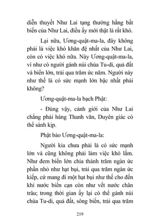219
diễn thuyết Như Lai tạng thường hằng bất
biến của Như Lai, điều ấy mới thật là rất khó.
Lại nữa, Ương-quật-ma-la, đây không
phải là việc khó khăn đệ nhất của Như Lai,
còn có việc khó nữa. Này Ương-quật-ma-la,
ví như có người gánh núi chúa Tu-di, quả đất
và biển lớn, trải qua trăm ức năm. Người này
như thế là có sức mạnh lớn bậc nhất phải
không?
Ương-quật-ma-la bạch Phật:
- Đúng vậy, cảnh giới của Như Lai
chẳng phải hàng Thanh văn, Duyên giác có
thể sánh kịp.
Phật bảo Ương-quật-ma-la:
Người kia chưa phải là có sức mạnh
lớn và cũng không phải làm việc khó lắm.
Như đem biển lớn chia thành trăm ngàn ức
phần nhỏ như hạt bụi, trải qua trăm ngàn ức
kiếp, cứ mang đi một hạt bụi như thế cho đến
khi nước biển cạn còn như vết nước chân
trâu; trong thời gian ấy lại có thể gánh núi
chúa Tu-di, quả đất, sông biển, trải qua trăm
 