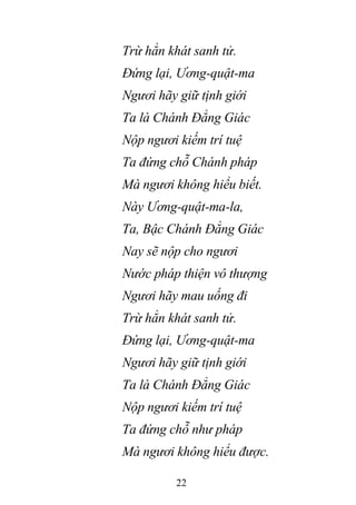 22
Trừ hẳn khát sanh tử.
Đứng lại, Ương-quật-ma
Ngươi hãy giữ tịnh giới
Ta là Chánh Đẳng Giác
Nộp ngươi kiếm trí tuệ
Ta đứng chỗ Chánh pháp
Mà ngươi không hiểu biết.
Này Ương-quật-ma-la,
Ta, Bậc Chánh Đẳng Giác
Nay sẽ nộp cho ngươi
Nước pháp thiện vô thượng
Ngươi hãy mau uống đi
Trừ hẳn khát sanh tử.
Đứng lại, Ương-quật-ma
Ngươi hãy giữ tịnh giới
Ta là Chánh Đẳng Giác
Nộp ngươi kiếm trí tuệ
Ta đứng chỗ như pháp
Mà ngươi không hiểu được.
 