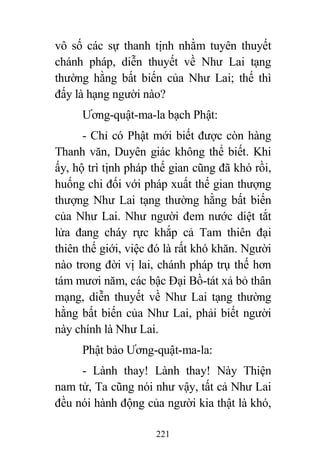 221
vô số các sự thanh tịnh nhằm tuyên thuyết
chánh pháp, diễn thuyết về Như Lai tạng
thường hằng bất biến của Như Lai; thế thì
đấy là hạng người nào?
Ương-quật-ma-la bạch Phật:
- Chỉ có Phật mới biết được còn hàng
Thanh văn, Duyên giác không thể biết. Khi
ấy, hộ trì tịnh pháp thế gian cũng đã khó rồi,
huống chi đối với pháp xuất thế gian thượng
thượng Như Lai tạng thường hằng bất biến
của Như Lai. Như người đem nước diệt tắt
lửa đang cháy rực khắp cả Tam thiên đại
thiên thế giới, việc đó là rất khó khăn. Người
nào trong đời vị lai, chánh pháp trụ thế hơn
tám mươi năm, các bậc Đại Bồ-tát xả bỏ thân
mạng, diễn thuyết về Như Lai tạng thường
hằng bất biến của Như Lai, phải biết người
này chính là Như Lai.
Phật bảo Ương-quật-ma-la:
- Lành thay! Lành thay! Này Thiện
nam tử, Ta cũng nói như vậy, tất cả Như Lai
đều nói hành động của người kia thật là khó,
 