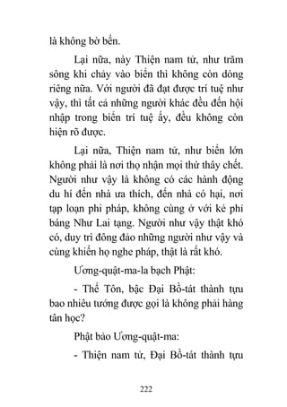 222
là không bờ bến.
Lại nữa, này Thiện nam tử, như trăm
sông khi chảy vào biển thì không còn dòng
riêng nữa. Với người đã đạt được trí tuệ như
vậy, thì tất cả những người khác đều đến hội
nhập trong biển trí tuệ ấy, đều không còn
hiện rõ được.
Lại nữa, Thiện nam tử, như biển lớn
không phải là nơi thọ nhận mọi thứ thây chết.
Người như vậy là không có các hành động
du hí đến nhà ưa thích, đến nhà có hại, nơi
tạp loạn phi pháp, không cùng ở với kẻ phỉ
báng Như Lai tạng. Người như vậy thật khó
có, duy trì đông đảo những người như vậy và
cùng khiến họ nghe pháp, thật là rất khó.
Ương-quật-ma-la bạch Phật:
- Thế Tôn, bậc Đại Bồ-tát thành tựu
bao nhiêu tướng được gọi là không phải hàng
tân học?
Phật bảo Ương-quật-ma:
- Thiện nam tử, Đại Bồ-tát thành tựu
 