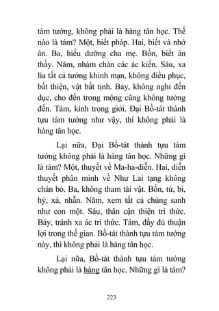 223
tám tướng, không phải là hàng tân học. Thế
nào là tám? Một, biết pháp. Hai, biết và nhớ
ân. Ba, hiếu dưỡng cha mẹ. Bốn, biết ân
thầy. Năm, nhàm chán các ác kiến. Sáu, xa
lìa tất cả tướng khinh mạn, không điều phục,
bất thiện, vật bất tịnh. Bảy, không nghỉ đến
dục, cho đến trong mộng cũng không tưởng
đến. Tám, kính trọng giới. Đại Bồ-tát thành
tựu tám tướng như vậy, thì không phải là
hàng tân học.
Lại nữa, Đại Bồ-tát thành tựu tám
tướng không phải là hàng tân học. Những gì
là tám? Một, thuyết về Ma-ha-diễn. Hai, diễn
thuyết phân minh về Như Lai tạng không
chán bỏ. Ba, không tham tài vật. Bốn, từ, bi,
hỷ, xả, nhẫn. Năm, xem tất cả chúng sanh
như con một. Sáu, thân cận thiện tri thức.
Bảy, tránh xa ác tri thức. Tám, đầy đủ thuận
lợi trong thế gian. Bồ-tát thành tựu tám tướng
này, thì không phải là hàng tân học.
Lại nữa, Bồ-tát thành tựu tám tướng
không phải là hàng tân học. Những gì là tám?
 