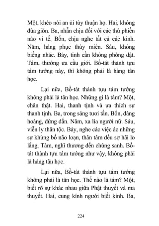 224
Một, khéo nói an ủi tùy thuận họ. Hai, không
đùa giỡn. Ba, nhẫn chịu đối với các thứ phiền
não vi tế. Bốn, chịu nghe tất cả các kinh.
Năm, hàng phục thùy miên. Sáu, không
biếng nhác. Bảy, tinh cần không phóng dật.
Tám, thường ưa cầu giới. Bồ-tát thành tựu
tám tướng này, thì không phải là hàng tân
học.
Lại nữa, Bồ-tát thành tựu tám tướng
không phải là tân học. Những gì là tám? Một,
chân thật. Hai, thanh tịnh và ưa thích sự
thanh tịnh. Ba, trong sáng tươi tắn. Bốn, đàng
hoàng, đứng đắn. Năm, xa lìa người nữ. Sáu,
viễn ly thân tộc. Bảy, nghe các việc ác những
sự khủng bố não loạn, thân tâm đều sợ hãi lo
lắng. Tám, nghĩ thương đến chúng sanh. Bồ-
tát thành tựu tám tướng như vậy, không phải
là hàng tân học.
Lại nữa, Bồ-tát thành tựu tám tướng
không phải là tân học. Thế nào là tám? Một,
biết rõ sự khác nhau giữa Phật thuyết và ma
thuyết. Hai, cung kính người biết kinh. Ba,
 
