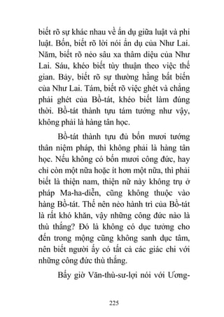 225
biết rõ sự khác nhau về ẩn dụ giữa luật và phi
luật. Bốn, biết rõ lời nói ẩn dụ của Như Lai.
Năm, biết rõ nẻo sâu xa thâm diệu của Như
Lai. Sáu, khéo biết tùy thuận theo việc thế
gian. Bảy, biết rõ sự thường hằng bất biến
của Như Lai. Tám, biết rõ việc ghét và chẳng
phải ghét của Bồ-tát, khéo biết làm đúng
thời. Bồ-tát thành tựu tám tướng như vậy,
không phải là hàng tân học.
Bồ-tát thành tựu đủ bốn mươi tướng
thân niệm pháp, thì không phải là hàng tân
học. Nếu không có bốn mươi công đức, hay
chỉ còn một nữa hoặc ít hơn một nữa, thì phải
biết là thiện nam, thiện nữ này không trụ ở
pháp Ma-ha-diễn, cũng không thuộc vào
hàng Bồ-tát. Thế nên nẻo hành trì của Bồ-tát
là rất khó khăn, vậy những công đức nào là
thù thắng? Đó là không có dục tưởng cho
đến trong mộng cũng không sanh dục tâm,
nên biết người ấy có tất cả các giác chi với
những công đức thù thắng.
Bấy giờ Văn-thù-sư-lợi nói với Ương-
 