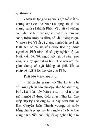 226
quật-ma-la:
- Như lai tạng có nghĩa là gì? Nếu tất cả
chúng sanh đều có Như Lai tạng, thì tất cả
chúng sanh sẽ thành Phật. Vậy tất cả chúng
sanh đều sẽ làm các nghiệp bất thiện như sát
sanh, trộm cướp, tà dâm, nói dối, uống rượu.
Vì sao vậy? Vì tất cả chúng sanh đều có Phật
tánh nên sẽ có lúc đều được hóa độ. Như
người có Phật tánh thì sẽ gây nghịch tội và
Nhất xiển đề. Nếu người có ngã và cảnh giới
ngã, sẽ vượt qua tất cả hữu. Thế nên nơi thế
gian không có ngã, không có giới. Tất cả
pháp vô ngã là lời dạy của chư Phật.
Phật bảo Văn-thù-sư-lợi:
- Tất cả chúng sanh có Như Lai tạng bị
vô lượng phiền não che đậy như đèn để trong
bình. Lại nữa, này Văn-thù-sư-lợi, ví như có
một người đã được điều phục, Như Lai Ca-
diếp thọ ký cho ông ấy là bảy năm nữa sẽ
làm Chuyển luân Thánh vương, trị nước
bằng chánh pháp, sau bảy ngày nữa Như Lai
cũng nhập Niết-bàn. Người ấy nghe Phật thọ
 