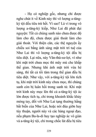 229
- Họ có nghiệp gốc, nhưng chỉ được
nghe chút ít về Kinh này thì vô lượng a-tăng-
kỳ tội đều tiêu trừ hết. Vì sao? Là vì trong vô
lượng a-tăng-kỳ kiếp, Như Lai đã phát đại
nguyện: Tất cả chúng sanh nào chưa được độ
làm cho độ, chưa được giải thoát làm cho
giải thoát. Với thiện căn, các thệ nguyện ấy
chiếu soi bằng ánh sáng mặt trời trí tuệ của
Như Lai thì vô lượng a-tăng-kỳ tội đều bị
tiêu diệt. Lại nữa, này Văn-thù-sư-lợi, ví như
khi mặt trời chưa mọc thì mây mù che khắp
thế gian. Nhưng khi ánh mặt trời vừa hé
sáng, thì tất cả tối tăm trong thế gian đều bị
tiêu diệt. Như vậy, với a-tăng-kỳ tội lớn tích
tụ, khi mặt trời kinh này chưa mọc, thì chúng
sanh còn bị luân hồi trong sanh tử. Khi mặt
trời kinh này mọc lên thì cả a-tăng-kỳ tội ác
lớn được tích tụ, chỉ trong khoảnh khắc khảy
móng tay, đối với Như Lai tạng thường hằng
bất biến của Như Lai, hoặc nói đùa giỡn hay
tùy thuận, người này và các hàng ngoại đạo,
nếu phạm Ba-la-di hay tạo nghiệp ác vô gián
và a-tăng-kỳ tội, chỉ trong chốc lát đều bị tiêu
 
